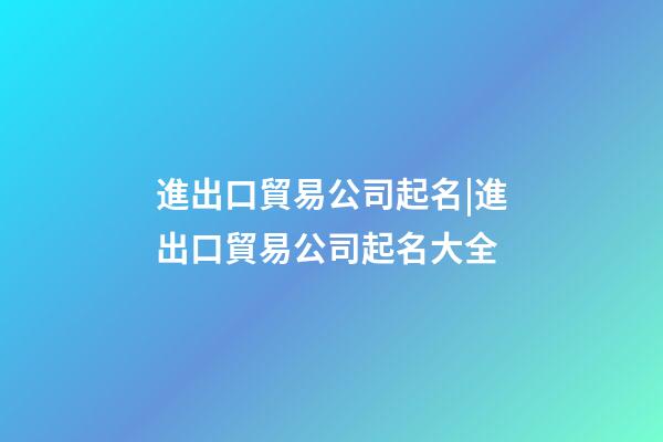 進出口貿易公司起名|進出口貿易公司起名大全-第1張-公司起名-玄機派